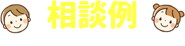 相談例　こんなそうだんができるよ！