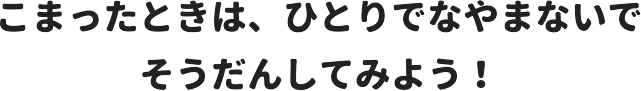 こまったときは、ひとりでなやまないで そうだんしてみよう！