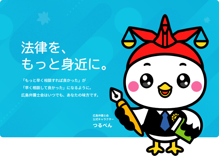 法律を、もっと身近に。「もっと早く相談すれば良かった」が「早く相談して良かった」になるように。広島弁護士会はいつでも、あなたの味方です。