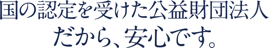 国の認定を受けた公益財団法人 だから、安心です。